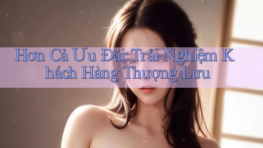 Hơn Cả Ưu Đãi: Trải Nghiệm Khách Hàng Thượng Lưu