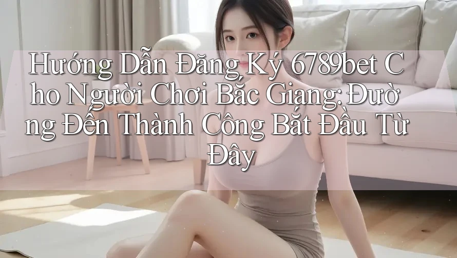 Hướng Dẫn Đăng Ký 6789bet Cho Người Chơi Bắc Giang: Đường Đến Thành Công Bắt Đầu Từ Đây