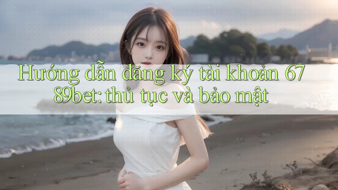 Hướng dẫn đăng ký tài khoản 6789bet: thủ tục và bảo mật