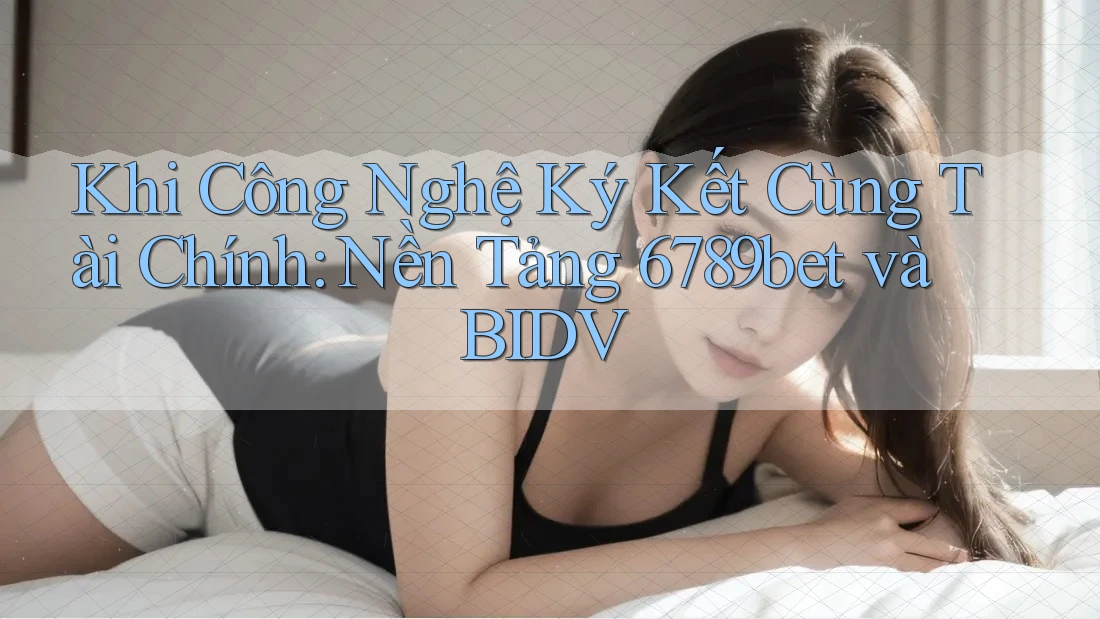Khi Công Nghệ Ký Kết Cùng Tài Chính: Nền Tảng 6789bet và BIDV