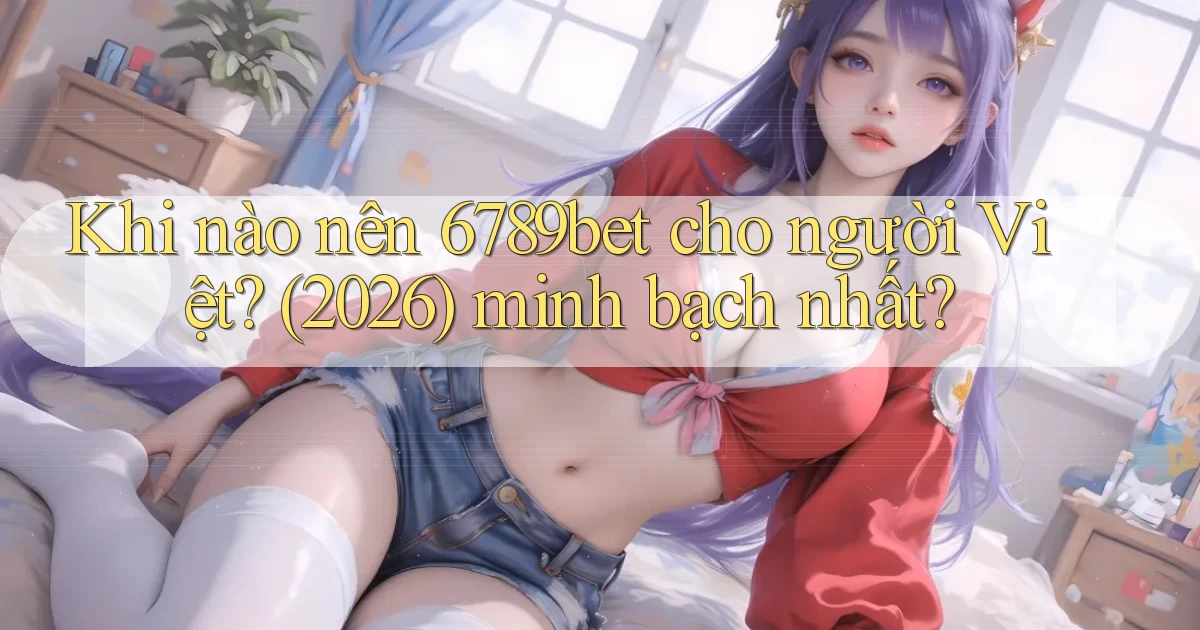 Khi nào nên 6789bet cho người Việt (2026) minh bạch nhất