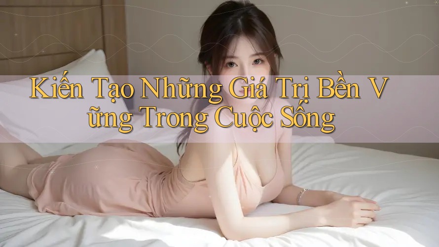 Kiến Tạo Những Giá Trị Bền Vững Trong Cuộc Sống