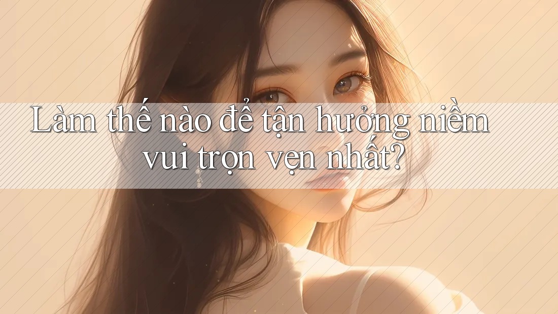 Làm thế nào để tận hưởng niềm vui trọn vẹn nhất?