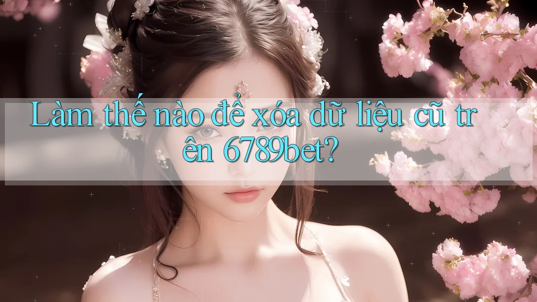 Làm thế nào để xóa dữ liệu cũ trên 6789bet?