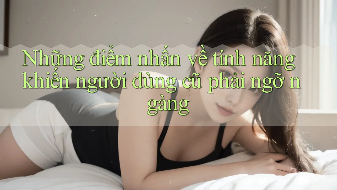 Những điểm nhấn về tính năng khiến người dùng cũ phải ngỡ ngàng