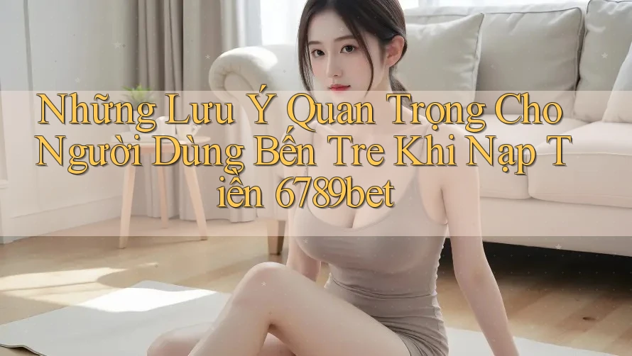 Những Lưu Ý Quan Trọng Cho Người Dùng Bến Tre Khi Nạp Tiền 6789bet