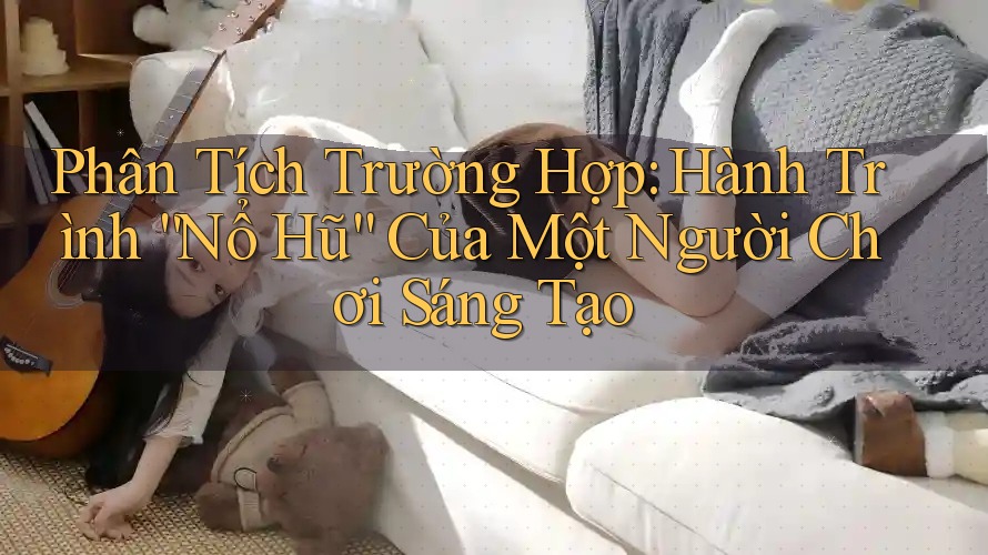 Phân Tích Trường Hợp: Hành Trình “Nổ Hũ” Của Một Người Chơi Sáng Tạo