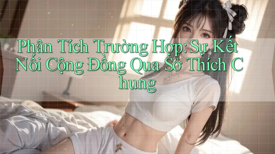 Phân Tích Trường Hợp: Sự Kết Nối Cộng Đồng Qua Sở Thích Chung