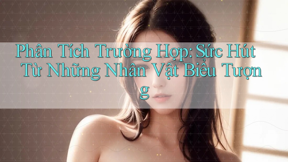 Phân Tích Trường Hợp: Sức Hút Từ Những Nhân Vật Biểu Tượng