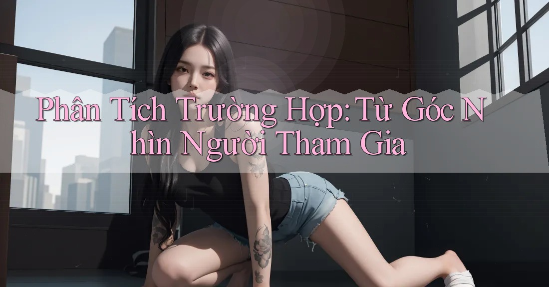 Phân Tích Trường Hợp: Từ Góc Nhìn Người Tham Gia Phân Tích Trường Hợp: Từ Góc Nhìn Người Tham Gia