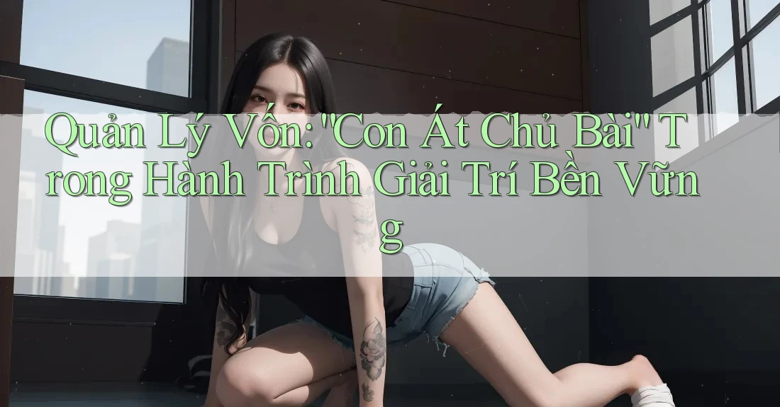Quản Lý Vốn: “Con Át Chủ Bài” Trong Hành Trình Giải Trí Bền Vững