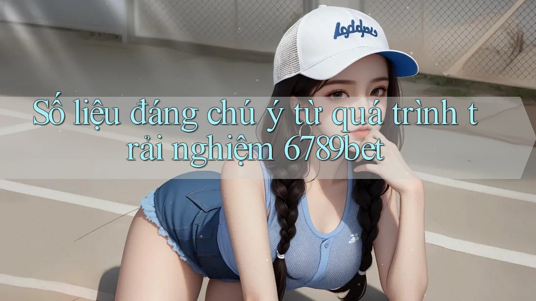 Số liệu đáng chú ý từ quá trình trải nghiệm 6789bet