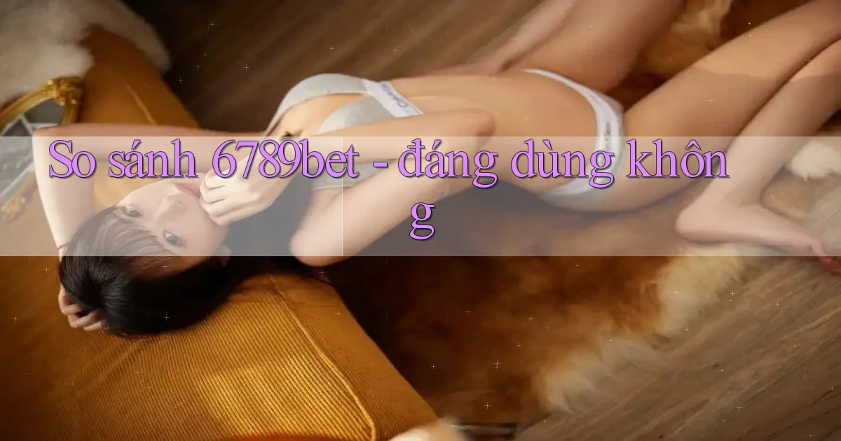 So sánh 6789bet   đáng dùng không