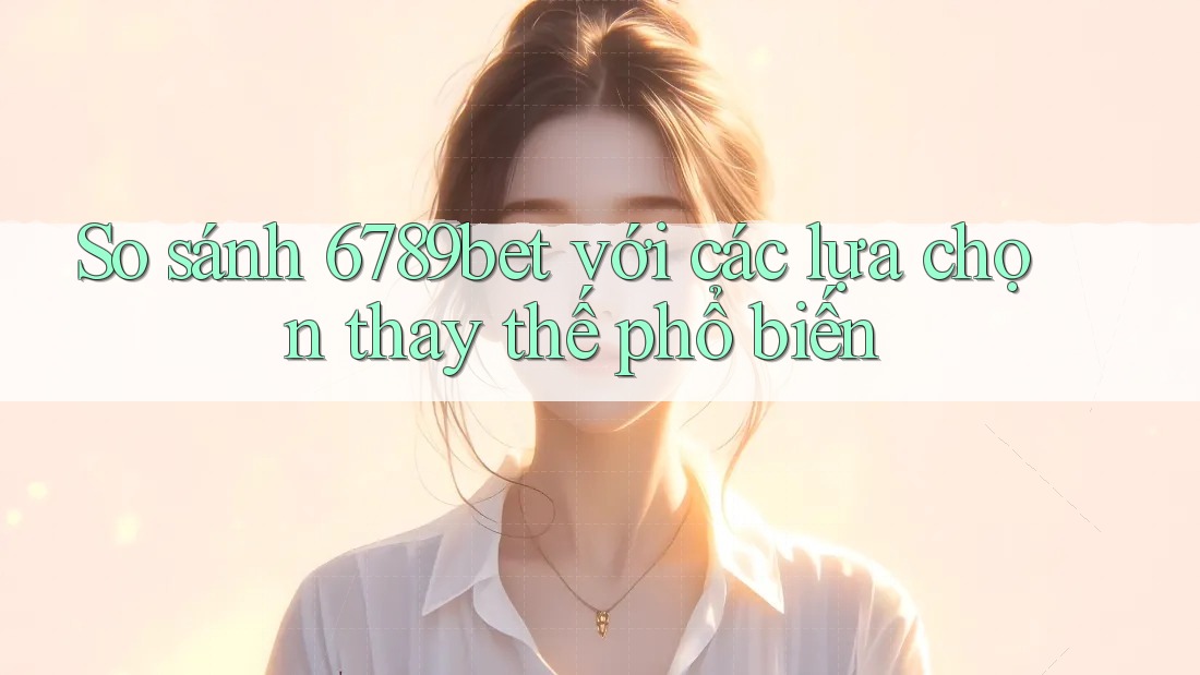 So sánh 6789bet với các lựa chọn thay thế phổ biến