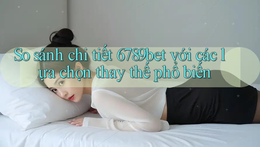 So sánh chi tiết 6789bet với các lựa chọn thay thế phổ biến
