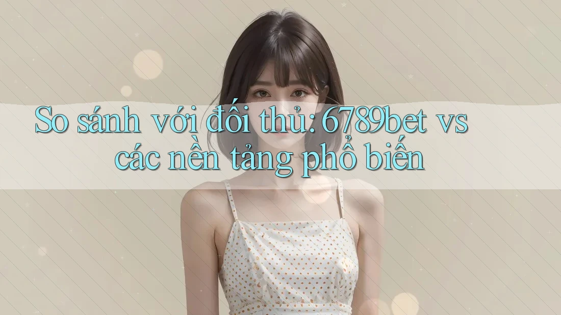 So sánh với đối thủ: 6789bet vs các nền tảng phổ biến