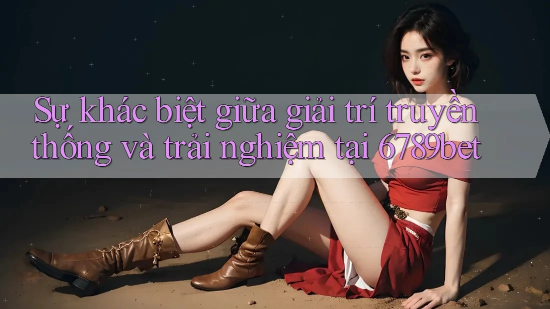 Sự khác biệt giữa giải trí truyền thống và trải nghiệm tại 6789bet