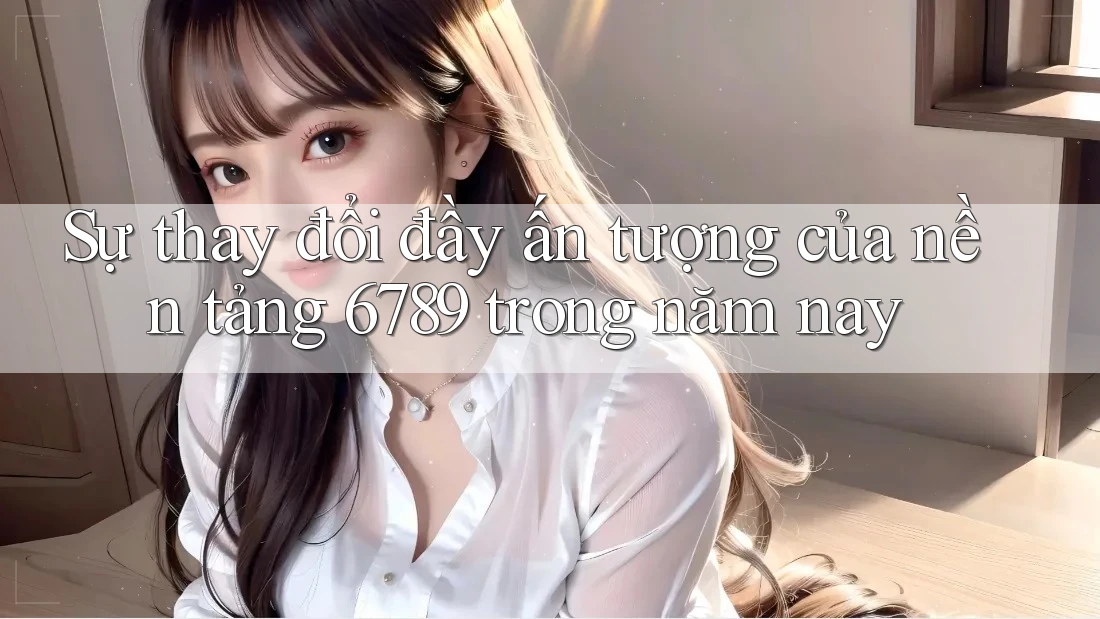 Sự thay đổi đầy ấn tượng của nền tảng 6789 trong năm nay