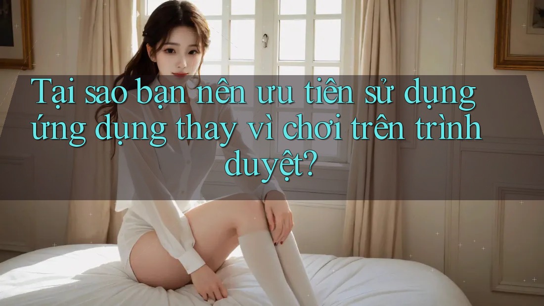 Tại sao bạn nên ưu tiên sử dụng ứng dụng thay vì chơi trên trình duyệt?