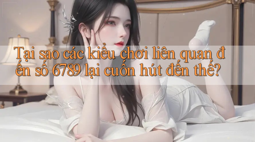 Tại sao các kiểu chơi liên quan đến số 6789 lại cuốn hút đến thế?