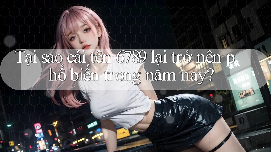 Tại sao cái tên 6789 lại trở nên phổ biến trong năm nay?