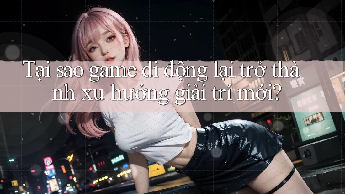 Tại sao game di động lại trở thành xu hướng giải trí mới?