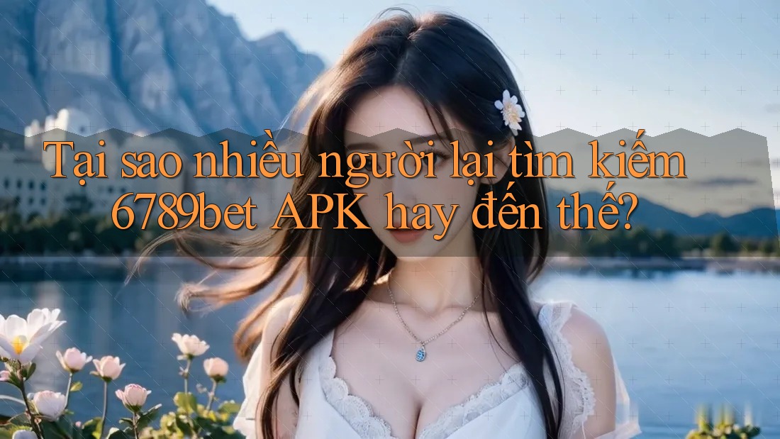 Tại sao nhiều người lại tìm kiếm 6789bet APK hay đến thế?