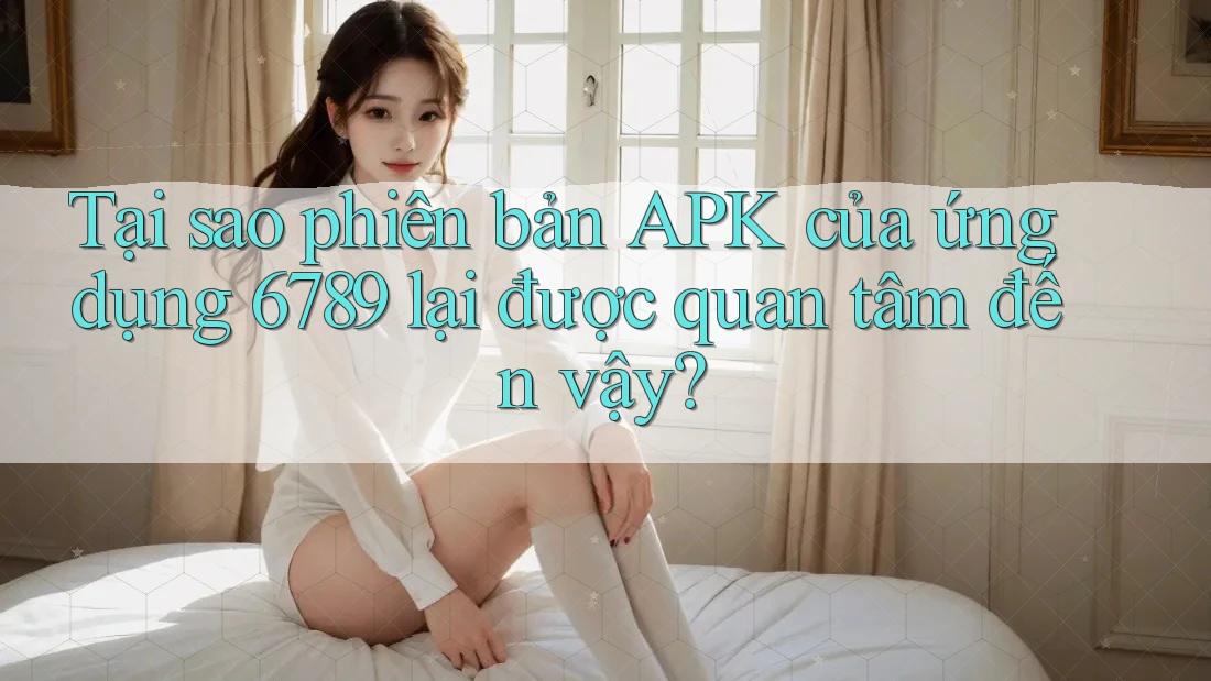 Tại sao phiên bản APK của ứng dụng 6789 lại được quan tâm đến vậy?
