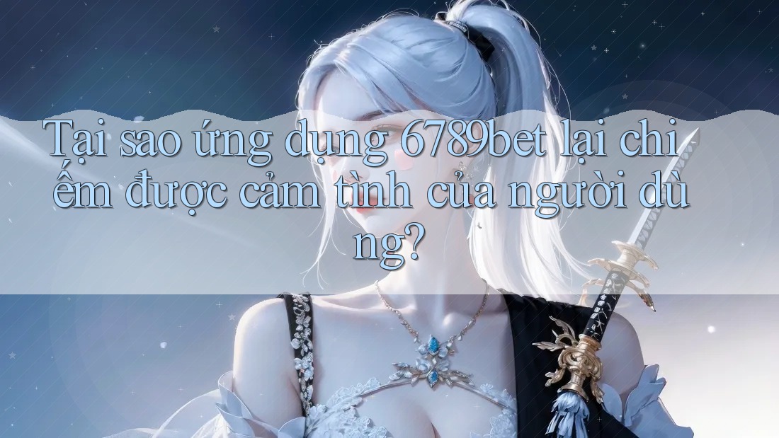 Tại sao ứng dụng 6789bet lại chiếm được cảm tình của người dùng?