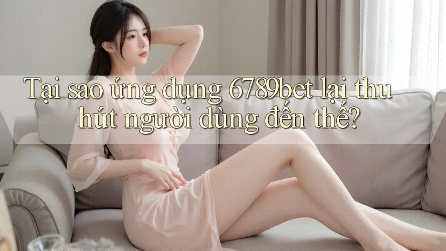 Tại sao ứng dụng 6789bet lại thu hút người dùng đến thế?