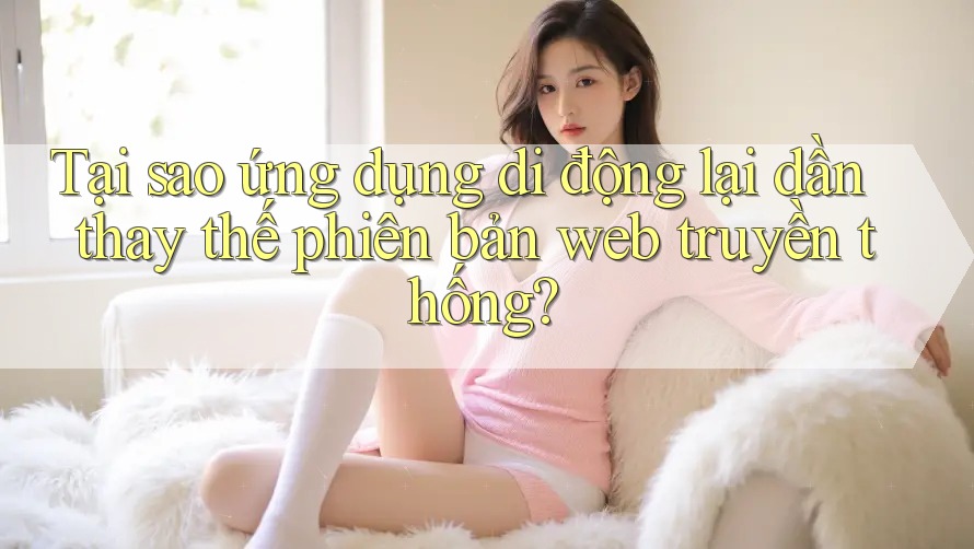 Tại sao ứng dụng di động lại dần thay thế phiên bản web truyền thống?