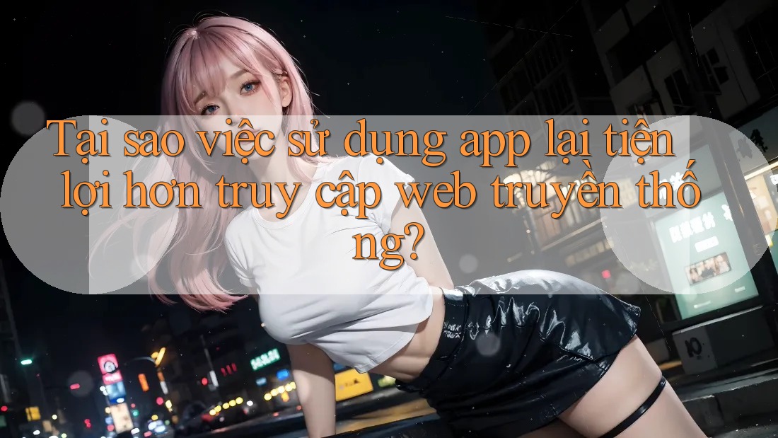 Tại sao việc sử dụng app lại tiện lợi hơn truy cập web truyền thống?