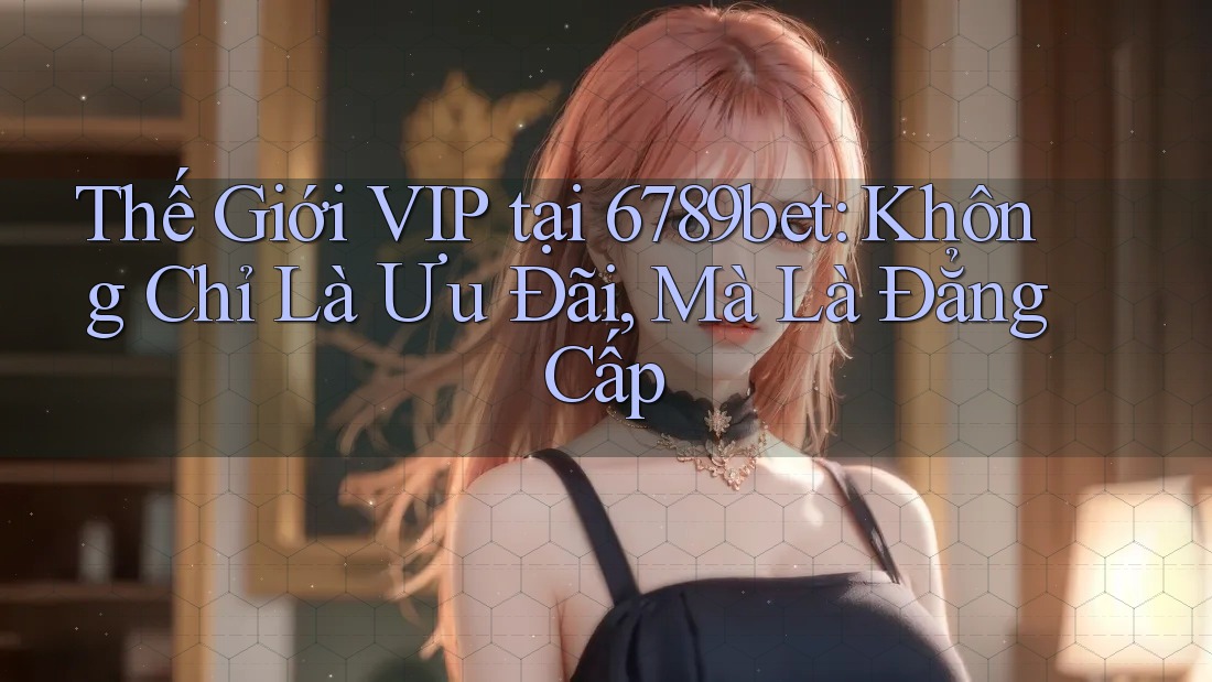 Thế Giới VIP tại 6789bet: Không Chỉ Là Ưu Đãi, Mà Là Đẳng Cấp