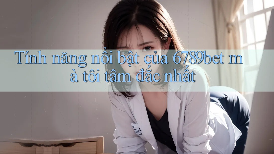 Tính năng nổi bật của 6789bet mà tôi tâm đắc nhất