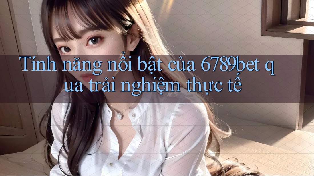 Tính năng nổi bật của 6789bet qua trải nghiệm thực tế