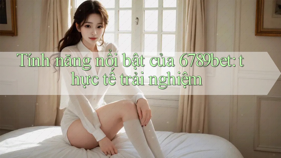 Tính năng nổi bật của 6789bet: thực tế trải nghiệm Tính năng nổi bật của 6789bet: thực tế trải nghiệm