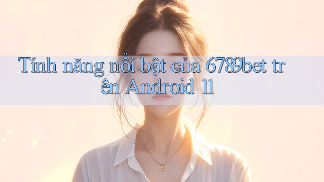 Tính năng nổi bật của 6789bet trên Android 11