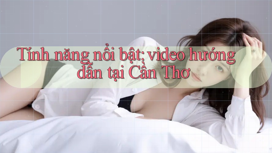 Tính năng nổi bật: video hướng dẫn tại Cần Thơ