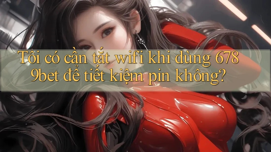 Tôi có cần tắt wifi khi dùng 6789bet để tiết kiệm pin không?