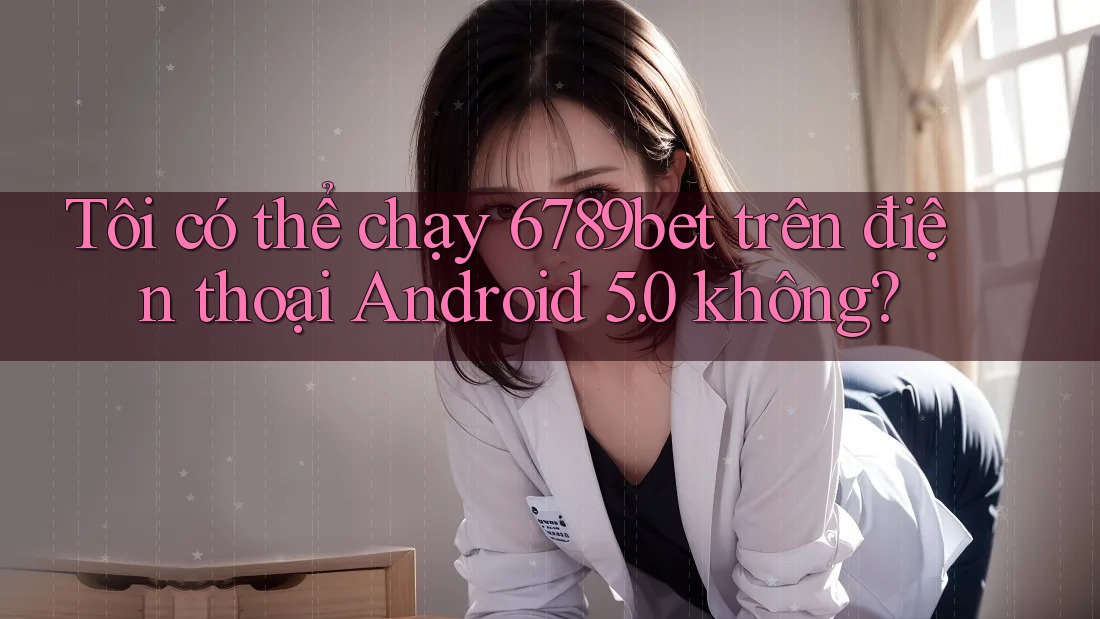 Tôi có thể chạy 6789bet trên điện thoại Android 5. 0 không?