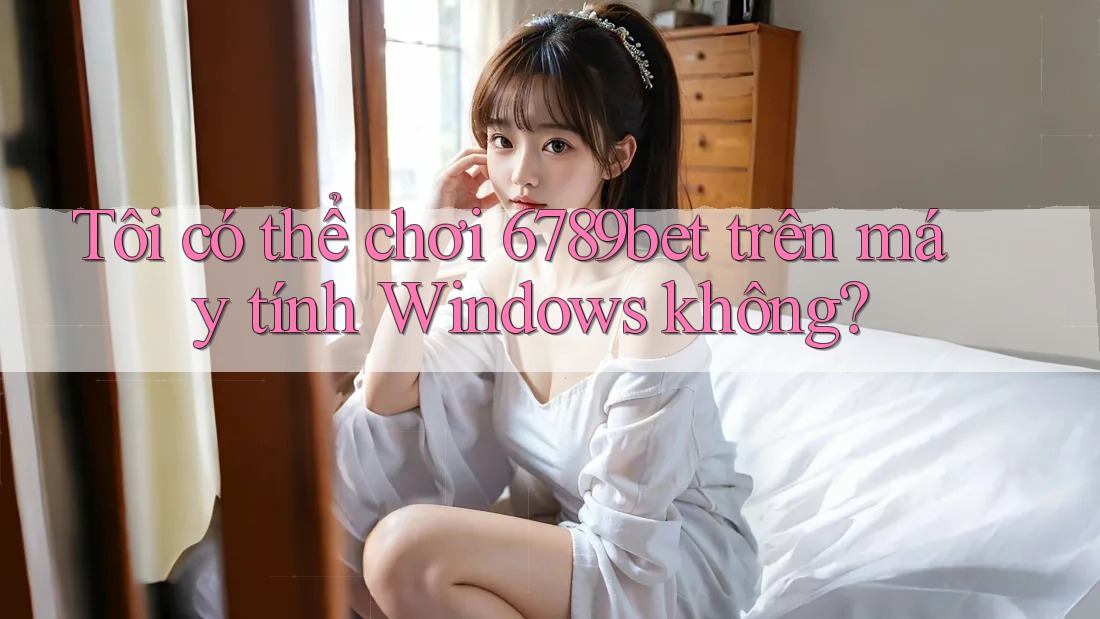 Tôi có thể chơi 6789bet trên máy tính Windows không?