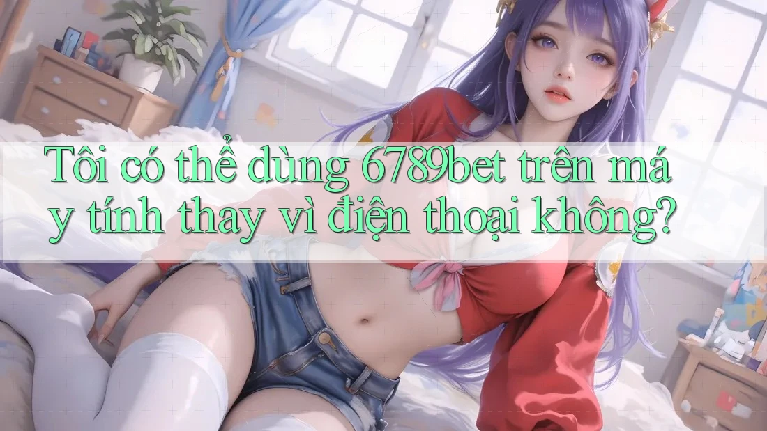 Tôi có thể dùng 6789bet trên máy tính thay vì điện thoại không?