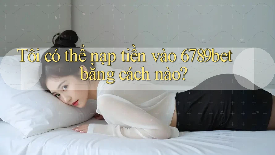 Tôi có thể nạp tiền vào 6789bet bằng cách nào?