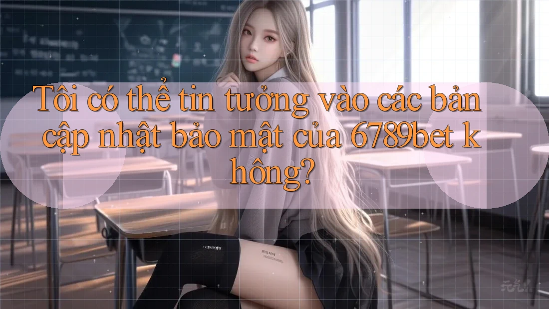 Tôi có thể tin tưởng vào các bản cập nhật bảo mật của 6789bet không?