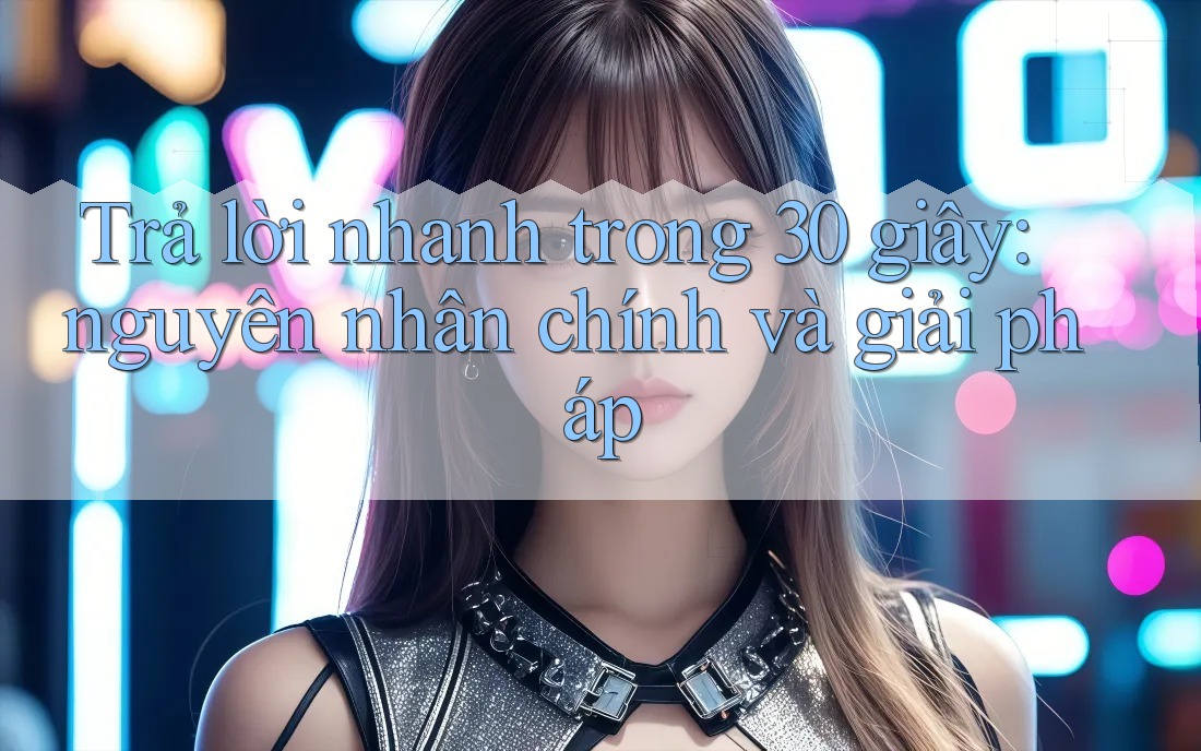 Trả lời nhanh trong 30 giây: nguyên nhân chính và giải pháp