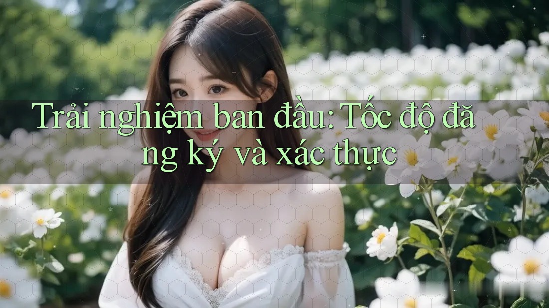 Trải nghiệm ban đầu: Tốc độ đăng ký và xác thực