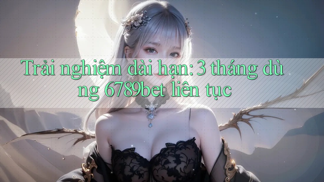 Trải nghiệm dài hạn: 3 tháng dùng 6789bet liên tục