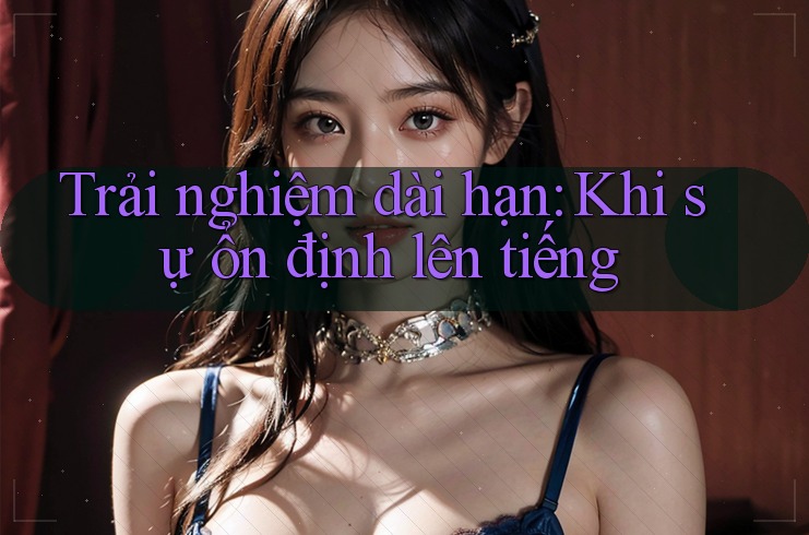 Trải nghiệm dài hạn – Khi sự ổn định lên tiếng