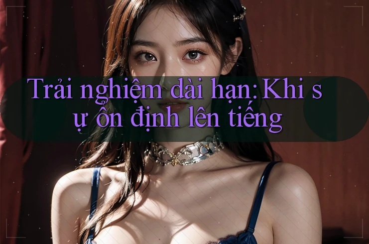 Trải nghiệm dài hạn – Khi sự ổn định lên tiếng