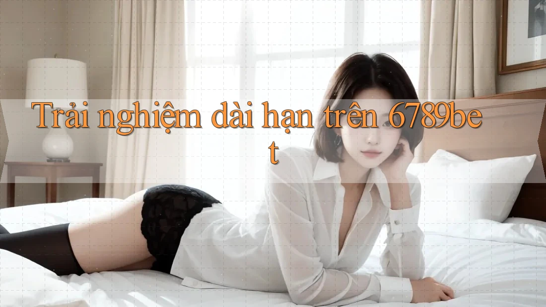Trải nghiệm dài hạn trên 6789bet